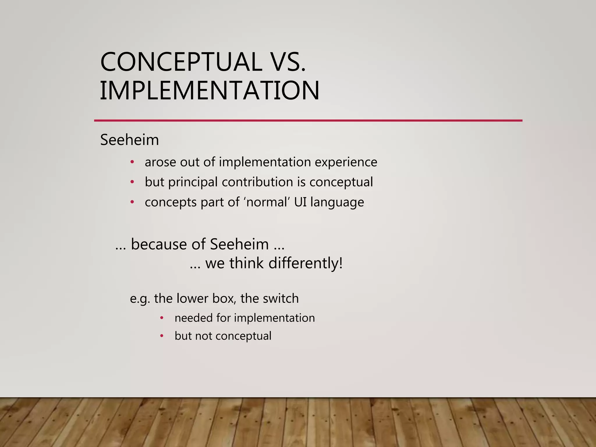 CONCEPTUAL VS.
IMPLEMENTATION
Seeheim
• arose out of implementation experience
• but principal contribution is conceptual
• concepts part of ‘normal’ UI language
… because of Seeheim …
… we think differently!
e.g. the lower box, the switch
• needed for implementation
• but not conceptual
 