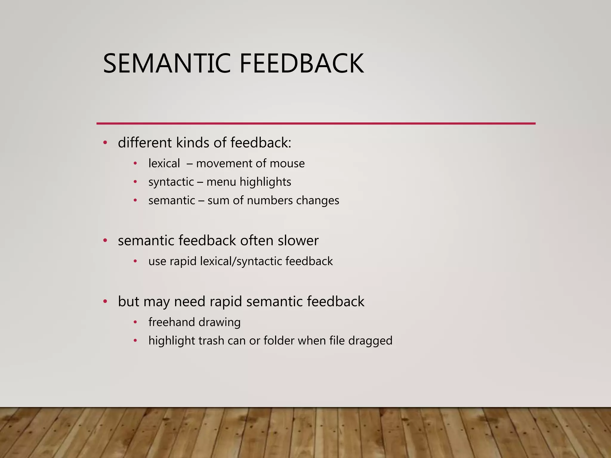 SEMANTIC FEEDBACK
• different kinds of feedback:
• lexical – movement of mouse
• syntactic – menu highlights
• semantic – sum of numbers changes
• semantic feedback often slower
• use rapid lexical/syntactic feedback
• but may need rapid semantic feedback
• freehand drawing
• highlight trash can or folder when file dragged
 