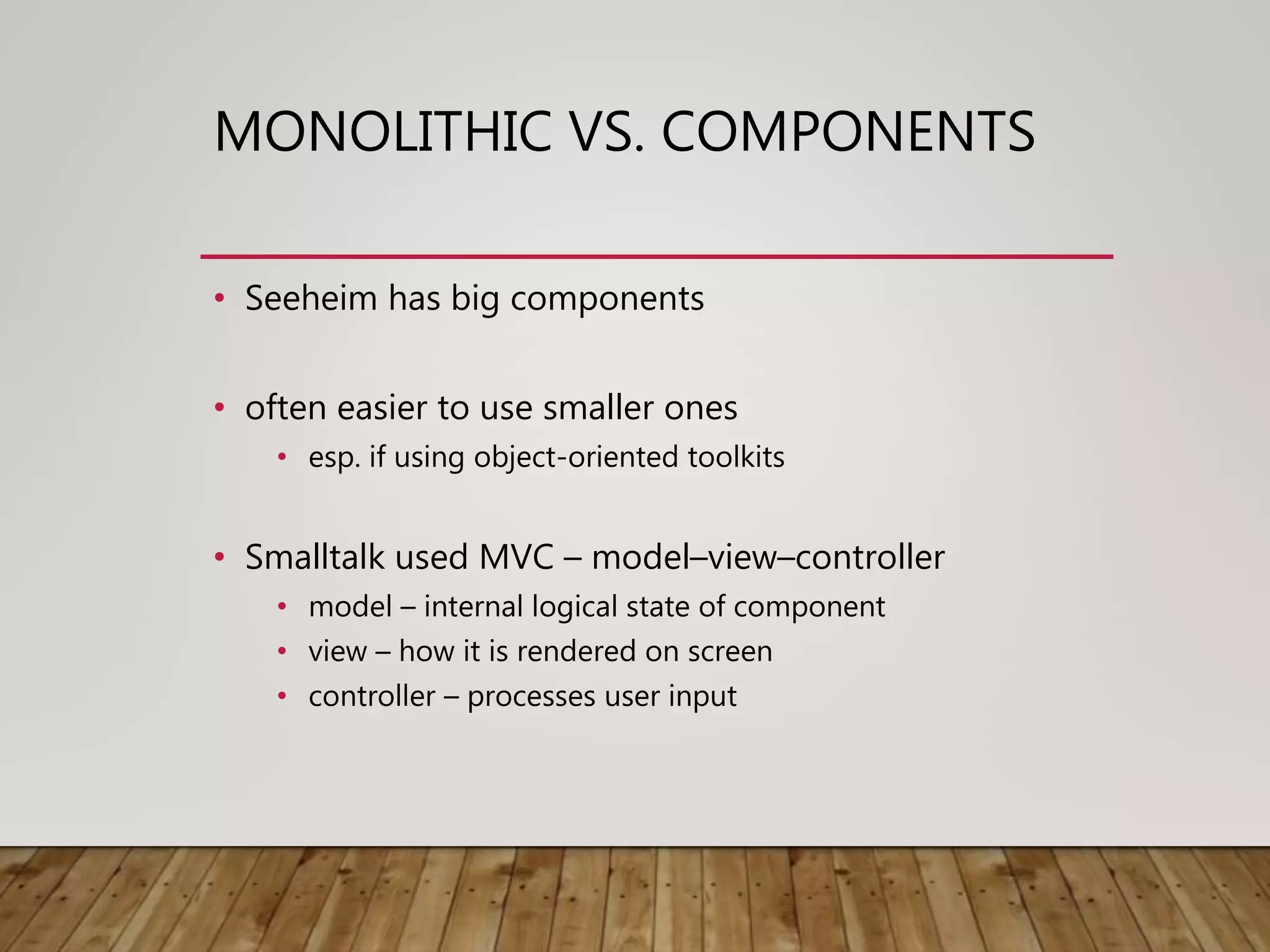 MONOLITHIC VS. COMPONENTS
• Seeheim has big components
• often easier to use smaller ones
• esp. if using object-oriented toolkits
• Smalltalk used MVC – model–view–controller
• model – internal logical state of component
• view – how it is rendered on screen
• controller – processes user input
 