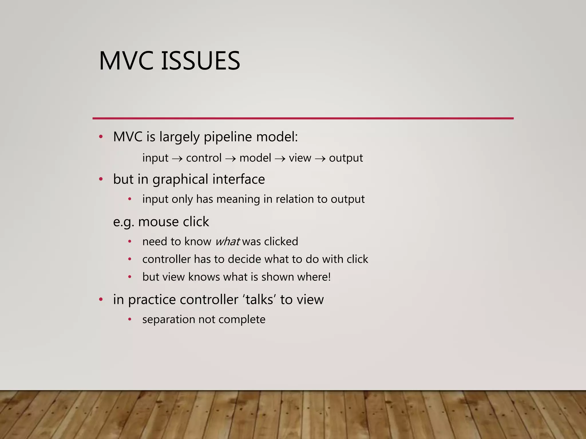 MVC ISSUES
• MVC is largely pipeline model:
input  control  model  view  output
• but in graphical interface
• input only has meaning in relation to output
e.g. mouse click
• need to know what was clicked
• controller has to decide what to do with click
• but view knows what is shown where!
• in practice controller ‘talks’ to view
• separation not complete
 
