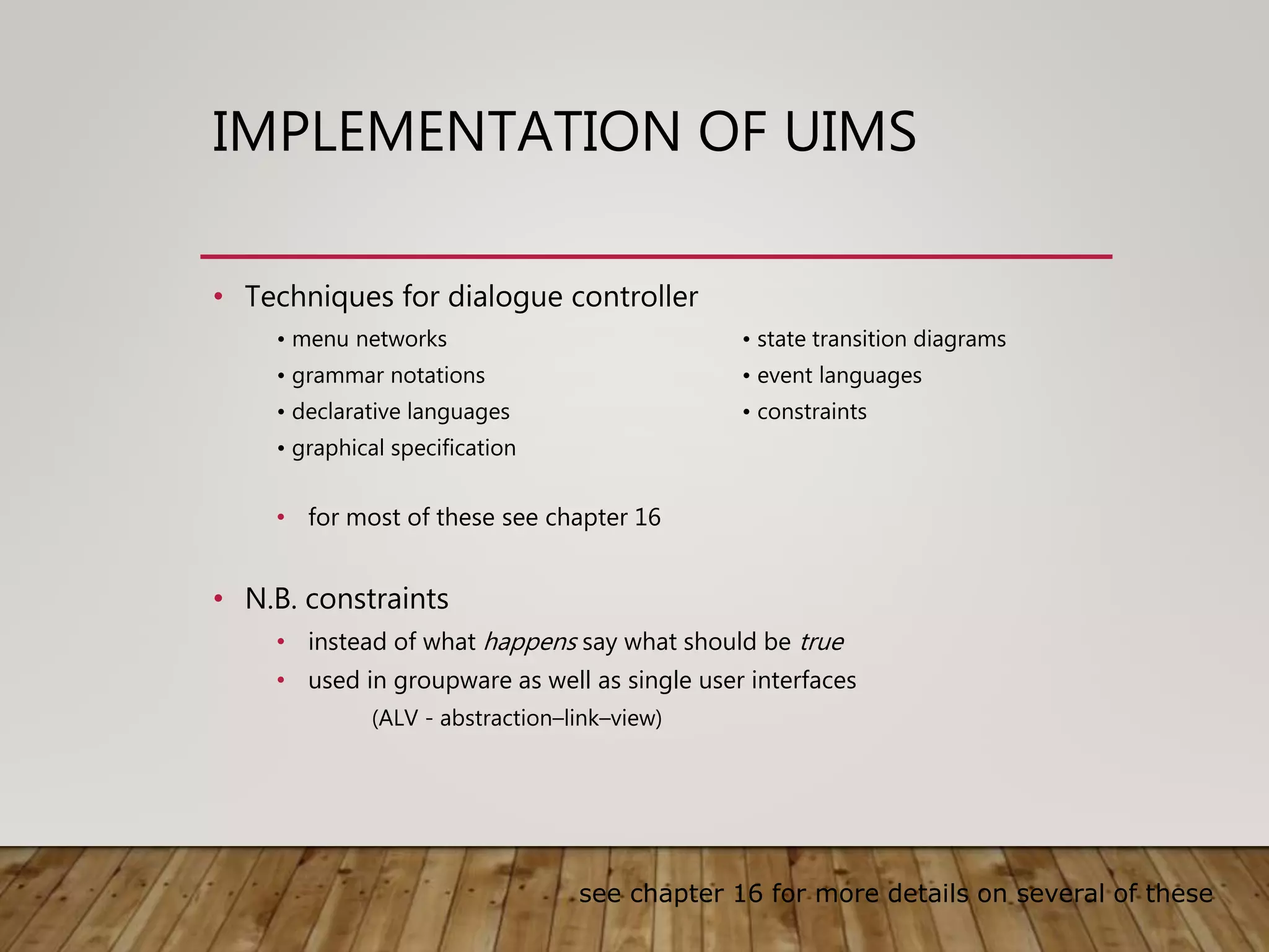 IMPLEMENTATION OF UIMS
• Techniques for dialogue controller
• menu networks • state transition diagrams
• grammar notations • event languages
• declarative languages • constraints
• graphical specification
• for most of these see chapter 16
• N.B. constraints
• instead of what happens say what should be true
• used in groupware as well as single user interfaces
(ALV - abstraction–link–view)
see chapter 16 for more details on several of these
 