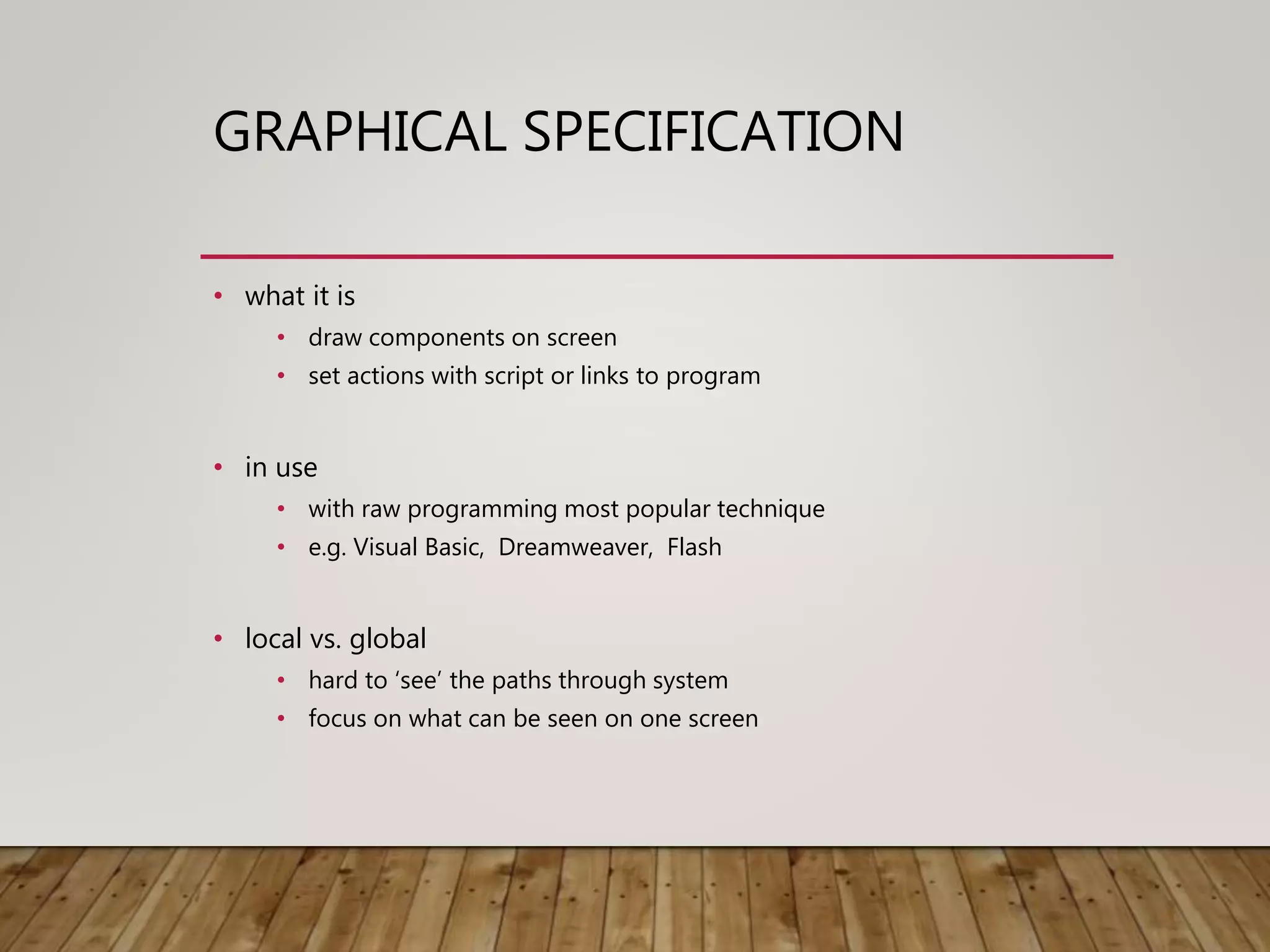 GRAPHICAL SPECIFICATION
• what it is
• draw components on screen
• set actions with script or links to program
• in use
• with raw programming most popular technique
• e.g. Visual Basic, Dreamweaver, Flash
• local vs. global
• hard to ‘see’ the paths through system
• focus on what can be seen on one screen
 