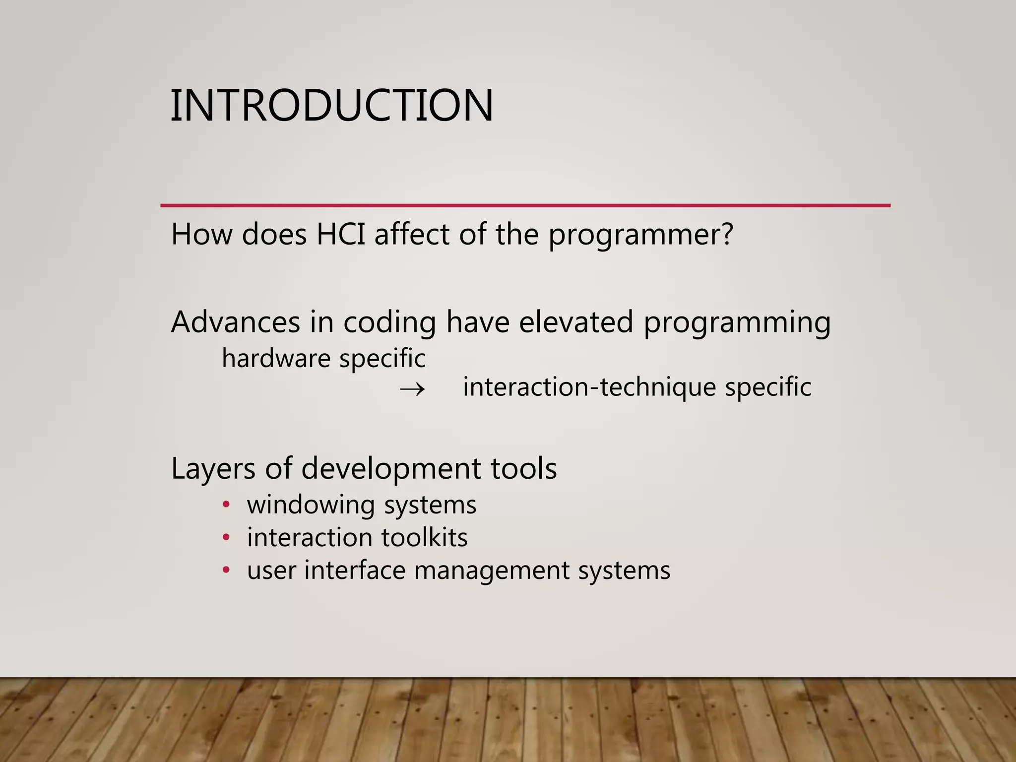 INTRODUCTION
How does HCI affect of the programmer?
Advances in coding have elevated programming
hardware specific
 interaction-technique specific
Layers of development tools
• windowing systems
• interaction toolkits
• user interface management systems
 