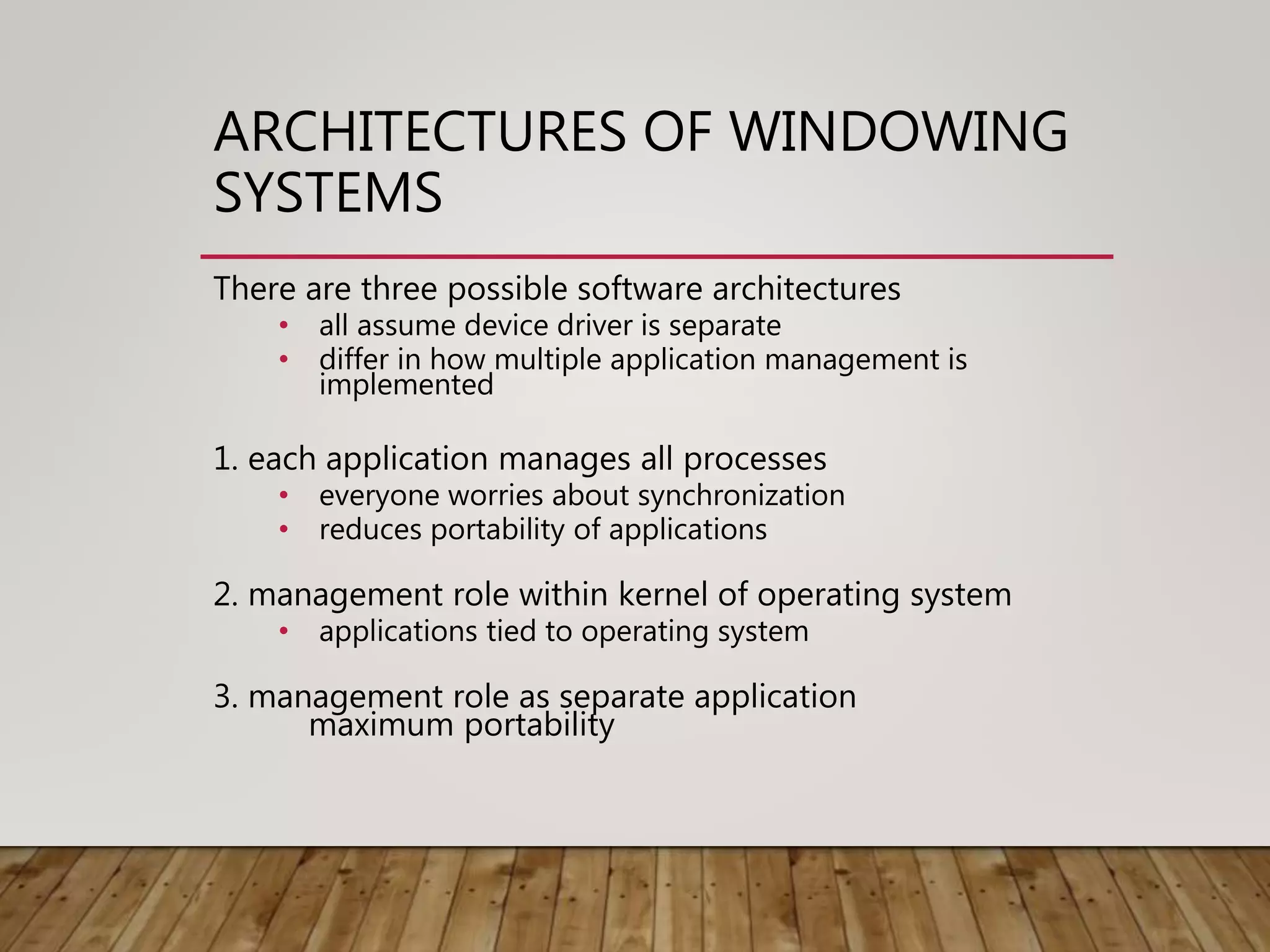 ARCHITECTURES OF WINDOWING
SYSTEMS
There are three possible software architectures
• all assume device driver is separate
• differ in how multiple application management is
implemented
1. each application manages all processes
• everyone worries about synchronization
• reduces portability of applications
2. management role within kernel of operating system
• applications tied to operating system
3. management role as separate application
maximum portability
 
