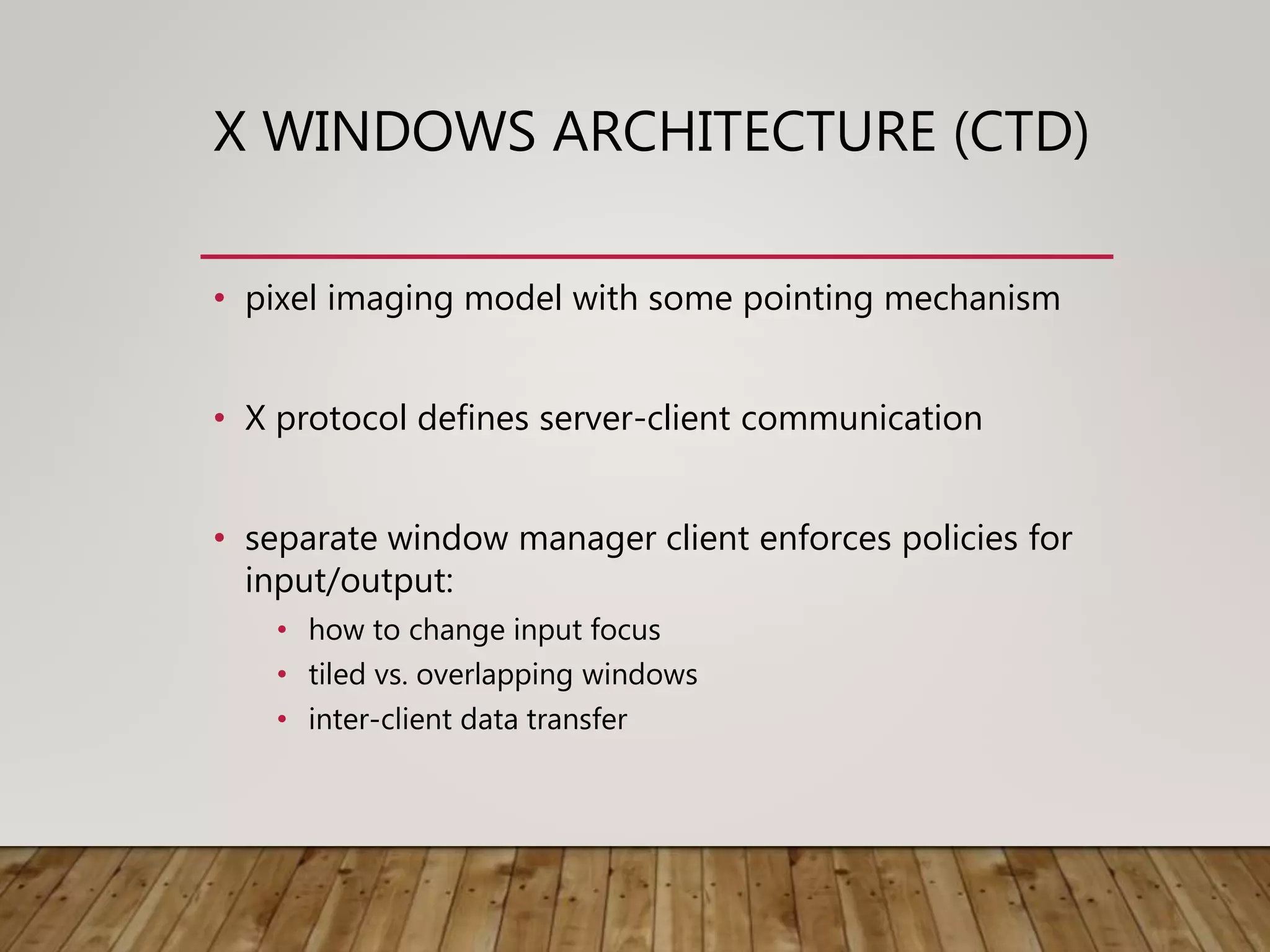 X WINDOWS ARCHITECTURE (CTD)
• pixel imaging model with some pointing mechanism
• X protocol defines server-client communication
• separate window manager client enforces policies for
input/output:
• how to change input focus
• tiled vs. overlapping windows
• inter-client data transfer
 