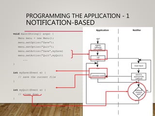 PROGRAMMING THE APPLICATION - 1
NOTIFICATION-BASED
void main(String[] args) {
Menu menu = new Menu();
menu.setOption(“Save”);
menu.setOption(“Quit”);
menu.setAction(“Save”,mySave)
menu.setAction(“Quit”,myQuit)
...
}
int mySave(Event e) {
// save the current file
}
int myQuit(Event e) {
// close down
}
 