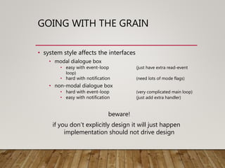 GOING WITH THE GRAIN
• system style affects the interfaces
• modal dialogue box
• easy with event-loop (just have extra read-event
loop)
• hard with notification (need lots of mode flags)
• non-modal dialogue box
• hard with event-loop (very complicated main loop)
• easy with notification (just add extra handler)
beware!
if you don’t explicitly design it will just happen
implementation should not drive design
 