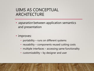 UIMS AS CONCEPTUAL
ARCHITECTURE
• separation between application semantics
and presentation
• improves:
• portability – runs on different systems
• reusability – components reused cutting costs
• multiple interfaces – accessing same functionality
• customizability – by designer and user
 