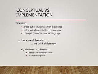 CONCEPTUAL VS.
IMPLEMENTATION
Seeheim
• arose out of implementation experience
• but principal contribution is conceptual
• concepts part of ‘normal’ UI language
… because of Seeheim …
… we think differently!
e.g. the lower box, the switch
• needed for implementation
• but not conceptual
 