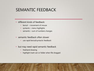 SEMANTIC FEEDBACK
• different kinds of feedback:
• lexical – movement of mouse
• syntactic – menu highlights
• semantic – sum of numbers changes
• semantic feedback often slower
• use rapid lexical/syntactic feedback
• but may need rapid semantic feedback
• freehand drawing
• highlight trash can or folder when file dragged
 