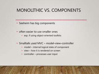 MONOLITHIC VS. COMPONENTS
• Seeheim has big components
• often easier to use smaller ones
• esp. if using object-oriented toolkits
• Smalltalk used MVC – model–view–controller
• model – internal logical state of component
• view – how it is rendered on screen
• controller – processes user input
 