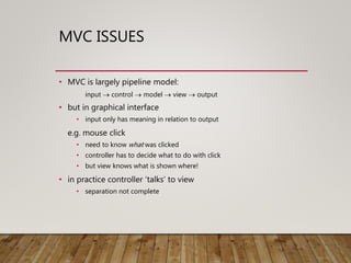 MVC ISSUES
• MVC is largely pipeline model:
input  control  model  view  output
• but in graphical interface
• input only has meaning in relation to output
e.g. mouse click
• need to know what was clicked
• controller has to decide what to do with click
• but view knows what is shown where!
• in practice controller ‘talks’ to view
• separation not complete
 