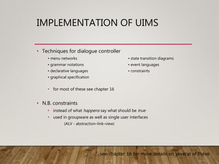 IMPLEMENTATION OF UIMS
• Techniques for dialogue controller
• menu networks • state transition diagrams
• grammar notations • event languages
• declarative languages • constraints
• graphical specification
• for most of these see chapter 16
• N.B. constraints
• instead of what happens say what should be true
• used in groupware as well as single user interfaces
(ALV - abstraction–link–view)
see chapter 16 for more details on several of these
 