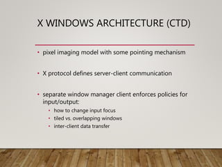 X WINDOWS ARCHITECTURE (CTD)
• pixel imaging model with some pointing mechanism
• X protocol defines server-client communication
• separate window manager client enforces policies for
input/output:
• how to change input focus
• tiled vs. overlapping windows
• inter-client data transfer
 