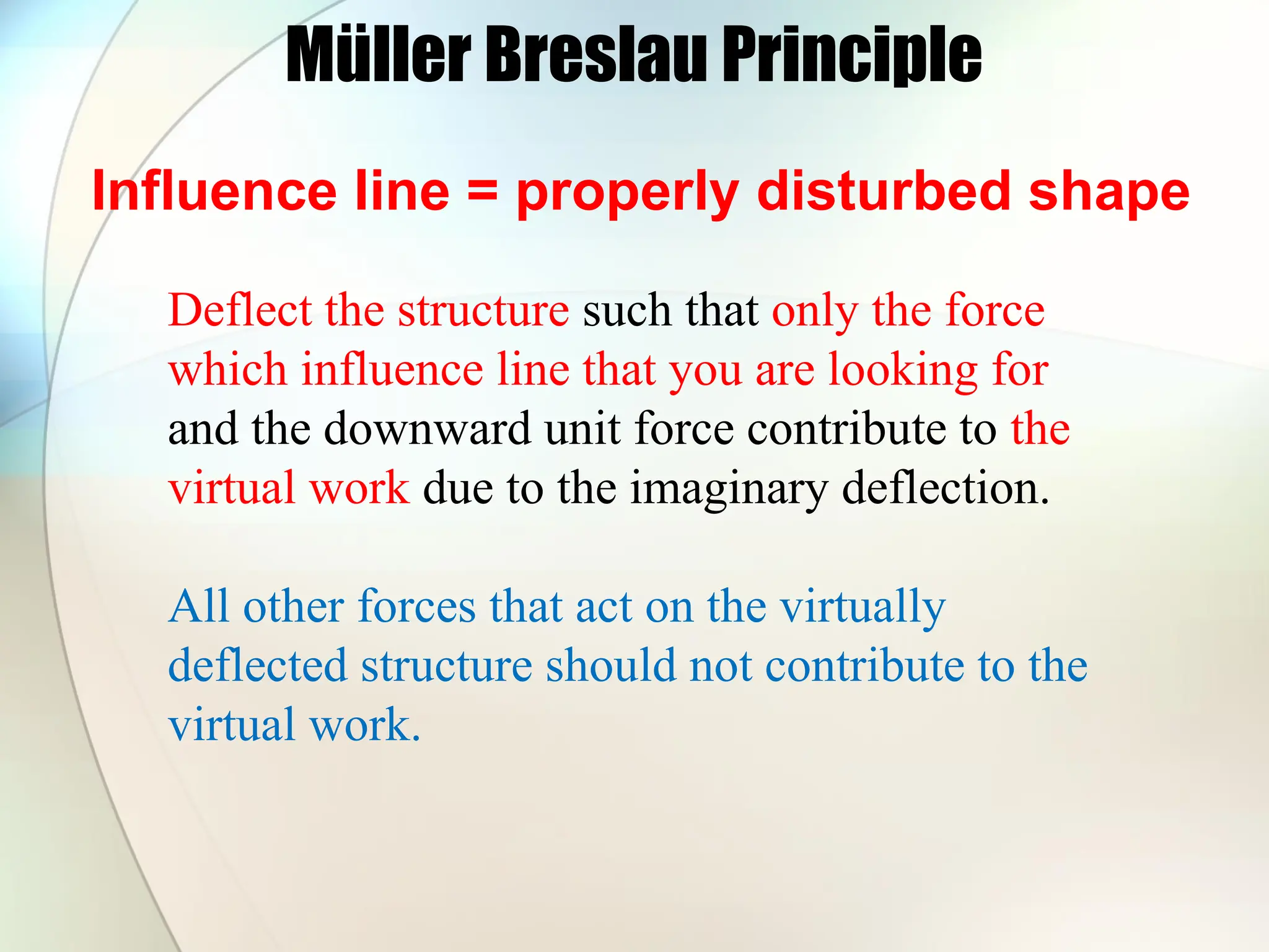 Müller Breslau Principle
Influence line = properly disturbed shape
Deflect the structure such that only the force
which influence line that you are looking for
and the downward unit force contribute to the
virtual work due to the imaginary deflection.
All other forces that act on the virtually
deflected structure should not contribute to the
virtual work.
 