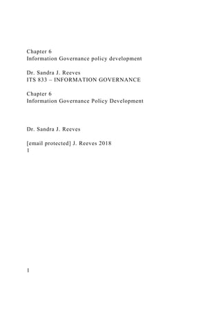 Chapter 6
Information Governance policy development
Dr. Sandra J. Reeves
ITS 833 – INFORMATION GOVERNANCE
Chapter 6
Information Governance Policy Development
Dr. Sandra J. Reeves
[email protected] J. Reeves 2018
1
1
 