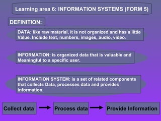 Learning area 6: INFORMATION SYSTEMS (FORM 5) DEFINITION:  DATA: like raw material, it is not organized and has a little  Value. Include text, numbers, images, audio, video. INFORMATION: is organized data that is valuable and  Meaningful to a specific user.  INFORMATION SYSTEM: is a set of related components that collects Data, processes data and provides information. Collect data  Process data Provide Information  