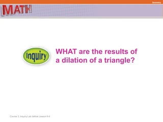 WHAT are the results of
a dilation of a triangle?
Course 3, Inquiry Lab before Lesson 6-4
Geometry
 
