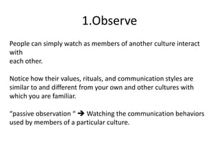 1.Observe
People can simply watch as members of another culture interact
with
each other.

Notice how their values, rituals, and communication styles are
similar to and different from your own and other cultures with
which you are familiar.

“passive observation “  Watching the communication behaviors
used by members of a particular culture.
 