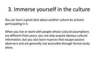 3. Immerse yourself in the culture
You can learn a great deal about another culture by actively
participating in it.

When you live or work with people whose cultural assumptions
are different from yours, you not only acquire obvious cultural
information, but you also learn nuances that escape passive
observers and are generally not accessible through formal study
alone.
 