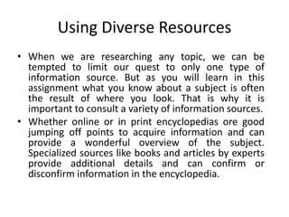 Using Diverse Resources
• When we are researching any topic, we can be
  tempted to limit our quest to only one type of
  information source. But as you will learn in this
  assignment what you know about a subject is often
  the result of where you look. That is why it is
  important to consult a variety of information sources.
• Whether online or in print encyclopedias ore good
  jumping off points to acquire information and can
  provide a wonderful overview of the subject.
  Specialized sources like books and articles by experts
  provide additional details and can confirm or
  disconfirm information in the encyclopedia.
 