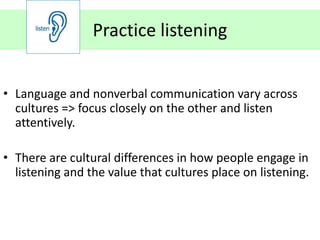 Practice listening


• Language and nonverbal communication vary across
  cultures => focus closely on the other and listen
  attentively.

• There are cultural differences in how people engage in
  listening and the value that cultures place on listening.
 