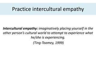 Practice intercultural empathy


Intercultural empathy: imaginatively placing yourself in the
other person’s cultural world to attempt to experience what
                   he/she is experiencing.
                    (Ting-Toomey, 1999)
 