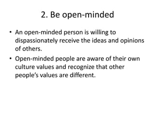 2. Be open-minded
• An open-minded person is willing to
  dispassionately receive the ideas and opinions
  of others.
• Open-minded people are aware of their own
  culture values and recognize that other
  people’s values are different.
 