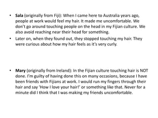 • Sala (originally from Fiji): When I came here to Australia years ago,
  people at work would feel my hair. It made me uncomfortable. We
  don’t go around touching people on the head in my Fijian culture. We
  also avoid reaching near their head for something.
• Later on, when they found out, they stopped touching my hair. They
  were curious about how my hair feels as it’s very curly.




• Mary (originally from Ireland): In the Fijian culture touching hair is NOT
  done. I’m guilty of having done this on many occasions, because I have
  been friends with Fijians at work. I would run my fingers through their
  hair and say ‘How I love your hair!’ or something like that. Never for a
  minute did I think that I was making my friends uncomfortable.
 