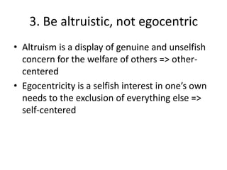 3. Be altruistic, not egocentric
• Altruism is a display of genuine and unselfish
  concern for the welfare of others => other-
  centered
• Egocentricity is a selfish interest in one’s own
  needs to the exclusion of everything else =>
  self-centered
 