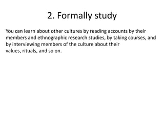 2. Formally study
You can learn about other cultures by reading accounts by their
members and ethnographic research studies, by taking courses, and
by interviewing members of the culture about their
values, rituals, and so on.
 