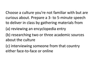 Choose a culture you're not familiar with but are
curious about. Prepare a 3- to 5-minute speech
to deliver in class by gathering materials from
(a) reviewing an encyclopedia entry
(b) researching two or three academic sources
about the culture
(c) interviewing someone from that country
either face-to-face or online
 