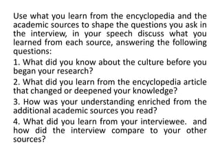 Use what you learn from the encyclopedia and the
academic sources to shape the questions you ask in
the interview, in your speech discuss what you
learned from each source, answering the following
questions:
1. What did you know about the culture before you
began your research?
2. What did you learn from the encyclopedia article
that changed or deepened your knowledge?
3. How was your understanding enriched from the
additional academic sources you read?
4. What did you learn from your interviewee. and
how did the interview compare to your other
sources?
 