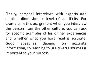 Finally, personal interviews with experts add
another dimension or level of specificity. For
example, in this assignment when you interview
the person from the other culture, you can ask
for specific examples of his or her experiences
and whether what you have read is accurate.
Good      speeches     depend      on    accurate
information, so learning to use diverse sources is
important to your success.
 