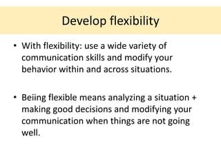 Develop flexibility
• With flexibility: use a wide variety of
  communication skills and modify your
  behavior within and across situations.

• Beiing flexible means analyzing a situation +
  making good decisions and modifying your
  communication when things are not going
  well.
 