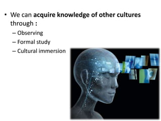 • We can acquire knowledge of other cultures
  through :
  – Observing
  – Formal study
  – Cultural immersion
 