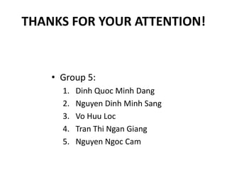 THANKS FOR YOUR ATTENTION!


    • Group 5:
      1.   Dinh Quoc Minh Dang
      2.   Nguyen Dinh Minh Sang
      3.   Vo Huu Loc
      4.   Tran Thi Ngan Giang
      5.   Nguyen Ngoc Cam
 