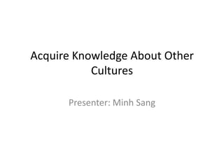 Acquire Knowledge About Other
           Cultures

      Presenter: Minh Sang
 