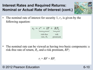 © 2012 Pearson Education 6-10
Interest Rates and Required Returns:
Nominal or Actual Rate of Interest (cont.)
• The nominal rate of interest for security 1, r1, is given by the
following equation:
• The nominal rate can be viewed as having two basic components: a
risk-free rate of return, RF, and a risk premium, RP1:
r1 = RF + RP1
 