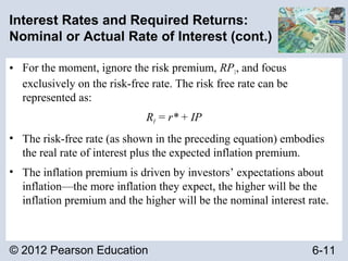 © 2012 Pearson Education 6-11
Interest Rates and Required Returns:
Nominal or Actual Rate of Interest (cont.)
• For the moment, ignore the risk premium, RP1, and focus
exclusively on the risk-free rate. The risk free rate can be
represented as:
RF = r* + IP
• The risk-free rate (as shown in the preceding equation) embodies
the real rate of interest plus the expected inflation premium.
• The inflation premium is driven by investors’ expectations about
inflation—the more inflation they expect, the higher will be the
inflation premium and the higher will be the nominal interest rate.
 