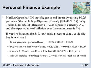 © 2012 Pearson Education 6-12
Personal Finance Example
• Marilyn Carbo has $10 that she can spend on candy costing $0.25
per piece. She could buy 40 pieces of candy ($10.00/$0.25) today.
The nominal rate of interest on a 1-year deposit is currently 7%,
and the expected rate of inflation over the coming year is 4%.
• If Marilyn invested the $10, how many pieces of candy could she
buy in one year?
– In one year, Marilyn would have (1 + 0.07) × $10.00 = $10.70
– Due to inflation, one piece of candy would cost (1 + 0.04) × $0.25 = $0.26
– As a result, Marilyn would be able to buy $10.70/$0.26 = 41.2 pieces
– This 3% increase in buying power (41.2/40) is Marilyn’s real rate of return
 