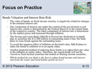© 2012 Pearson Education 6-13
Focus on Practice
Bonds Valuation and Interest Rate Risk
– The value of bonds, as fixed income security, is negatively related to changes
in the nominal interest rate.
– One component of interest rate under the control of the government is real
interest rate, which is determined by the Federal Reserve or the central bank
of the respective country. The other component of interest rate is determined
by the market prices and measured through inflation.
– The Saving and Loans Bank (S&LB) in Kuwait has finalized an in-depth
plan to securitize the $12,500 million in outstanding loans it has: the bank
plans to issue bonds against the outstanding loans.
– To avoid the negative effect of inflation on the bond value, S&LB plans to
index the bonds to inflation or to an equity index.
– Another proposed method of indexing these bonds is to adjust their par value
to the inflation or equity index. Therefore, the issued bonds will not be
viewed as fixed income securities but treated as floating income securities.
– Which method do you think is the best to adjust bond income and interest
rate from the issuer and bond holder points of view?
 