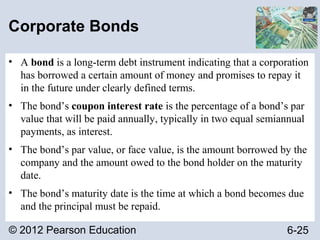 © 2012 Pearson Education 6-25
Corporate Bonds
• A bond is a long-term debt instrument indicating that a corporation
has borrowed a certain amount of money and promises to repay it
in the future under clearly defined terms.
• The bond’s coupon interest rate is the percentage of a bond’s par
value that will be paid annually, typically in two equal semiannual
payments, as interest.
• The bond’s par value, or face value, is the amount borrowed by the
company and the amount owed to the bond holder on the maturity
date.
• The bond’s maturity date is the time at which a bond becomes due
and the principal must be repaid.
 