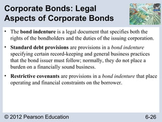 © 2012 Pearson Education 6-26
Corporate Bonds: Legal
Aspects of Corporate Bonds
• The bond indenture is a legal document that specifies both the
rights of the bondholders and the duties of the issuing corporation.
• Standard debt provisions are provisions in a bond indenture
specifying certain record-keeping and general business practices
that the bond issuer must follow; normally, they do not place a
burden on a financially sound business.
• Restrictive covenants are provisions in a bond indenture that place
operating and financial constraints on the borrower.
 