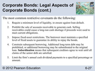 © 2012 Pearson Education 6-27
Corporate Bonds: Legal Aspects of
Corporate Bonds (cont.)
The most common restrictive covenants do the following:
1. Require a minimum level of liquidity, to ensure against loan default.
2. Prohibit the sale of accounts receivable to generate cash. Selling
receivables could cause a long-run cash shortage if proceeds were used to
meet current obligations.
3. Impose fixed-asset restrictions. The borrower must maintain a specified
level of fixed assets to guarantee its ability to repay the bonds.
4. Constrain subsequent borrowing. Additional long-term debt may be
prohibited, or additional borrowing may be subordinated to the original
loan. Subordination means that subsequent creditors agree to wait until all
claims of the senior debt are satisfied.
5. Limit the firm’s annual cash dividend payments to a specified percentage or
amount.
 