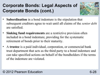 © 2012 Pearson Education 6-28
Corporate Bonds: Legal Aspects of
Corporate Bonds (cont.)
• Subordination in a bond indenture is the stipulation that
subsequent creditors agree to wait until all claims of the senior debt
are satisfied.
• Sinking fund requirements are a restrictive provision often
included in a bond indenture, providing for the systematic
retirement of bonds prior to their maturity.
• A trustee is a paid individual, corporation, or commercial bank
trust department that acts as the third party to a bond indenture and
can take specified actions on behalf of the bondholders if the terms
of the indenture are violated.
 