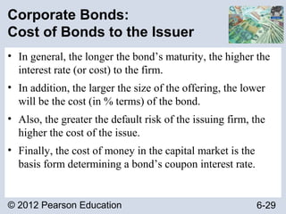 © 2012 Pearson Education 6-29
Corporate Bonds:
Cost of Bonds to the Issuer
• In general, the longer the bond’s maturity, the higher the
interest rate (or cost) to the firm.
• In addition, the larger the size of the offering, the lower
will be the cost (in % terms) of the bond.
• Also, the greater the default risk of the issuing firm, the
higher the cost of the issue.
• Finally, the cost of money in the capital market is the
basis form determining a bond’s coupon interest rate.
 