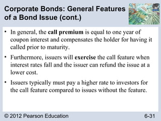 © 2012 Pearson Education 6-31
Corporate Bonds: General Features
of a Bond Issue (cont.)
• In general, the call premium is equal to one year of
coupon interest and compensates the holder for having it
called prior to maturity.
• Furthermore, issuers will exercise the call feature when
interest rates fall and the issuer can refund the issue at a
lower cost.
• Issuers typically must pay a higher rate to investors for
the call feature compared to issues without the feature.
 