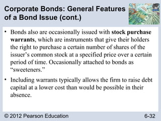 © 2012 Pearson Education 6-32
Corporate Bonds: General Features
of a Bond Issue (cont.)
• Bonds also are occasionally issued with stock purchase
warrants, which are instruments that give their holders
the right to purchase a certain number of shares of the
issuer’s common stock at a specified price over a certain
period of time. Occasionally attached to bonds as
“sweeteners.”
• Including warrants typically allows the firm to raise debt
capital at a lower cost than would be possible in their
absence.
 