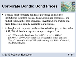 © 2012 Pearson Education 6-34
Corporate Bonds: Bond Prices
• Because most corporate bonds are purchased and held by
institutional investors, such as banks, insurance companies, and
mutual funds, rather than individual investors, bond trading and
price data are not readily available to individuals.
• Although most corporate bonds are issued with a par, or face, value
of $1,000, all bonds are quoted as a percentage of par.
– A $1,000-par-value bond quoted at 94.007 is priced at $940.07
(94.007% × $1,000). Corporate bonds are quoted in dollars and cents.
Thus, Company C’s price of 103.143 for the day was $1,031.43—that is,
103.143% × $1,000.
 